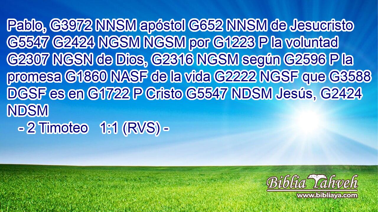 Pablo, G3972 NNSM apóstol G652 NNSM de Jesucristo G5547 G2424 NGSM NGSM por G1223 P la voluntad G2307 NGSN de Dios, G2316 NGSM según G2596 P la promesa G1860 NASF de la vida G2222 NGSF que G3588 DGSF es en G1722 P Cristo G5547 NDSM Jesús, G2424 NDSM 