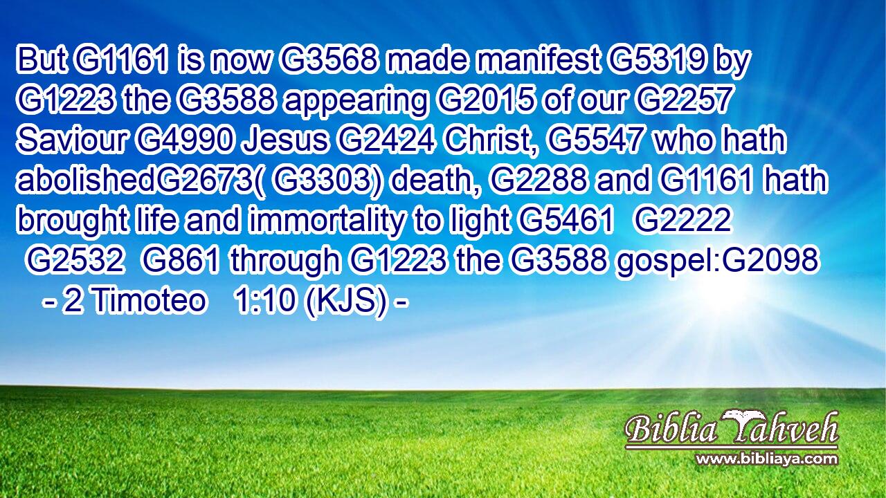 But G1161 is now G3568 made manifest G5319 by G1223 the G3588 appearing G2015 of our G2257 Saviour G4990 Jesus G2424 Christ, G5547 who hath abolishedG2673( G3303) death, G2288 and G1161 hath brought life and immortality to light G5461  G2222  G2532  G861 through G1223 the G3588 gospel:G2098