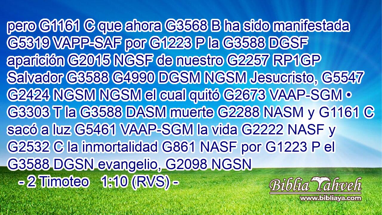 pero G1161 C que ahora G3568 B ha sido manifestada G5319 VAPP-SAF por G1223 P la G3588 DGSF aparición G2015 NGSF de nuestro G2257 RP1GP Salvador G3588 G4990 DGSM NGSM Jesucristo, G5547 G2424 NGSM NGSM el cual quitó G2673 VAAP-SGM • G3303 T la G3588 DASM muerte G2288 NASM y G1161 C sacó a luz G5461 VAAP-SGM la vida G2222 NASF y G2532 C la inmortalidad G861 NASF por G1223 P el G3588 DGSN evangelio, G2098 NGSN 