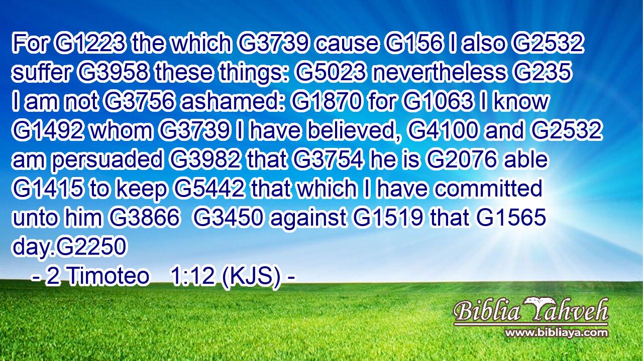 For G1223 the which G3739 cause G156 I also G2532 suffer G3958 these things: G5023 nevertheless G235 I am not G3756 ashamed: G1870 for G1063 I know G1492 whom G3739 I have believed, G4100 and G2532 am persuaded G3982 that G3754 he is G2076 able G1415 to keep G5442 that which I have committed unto him G3866  G3450 against G1519 that G1565 day.G2250