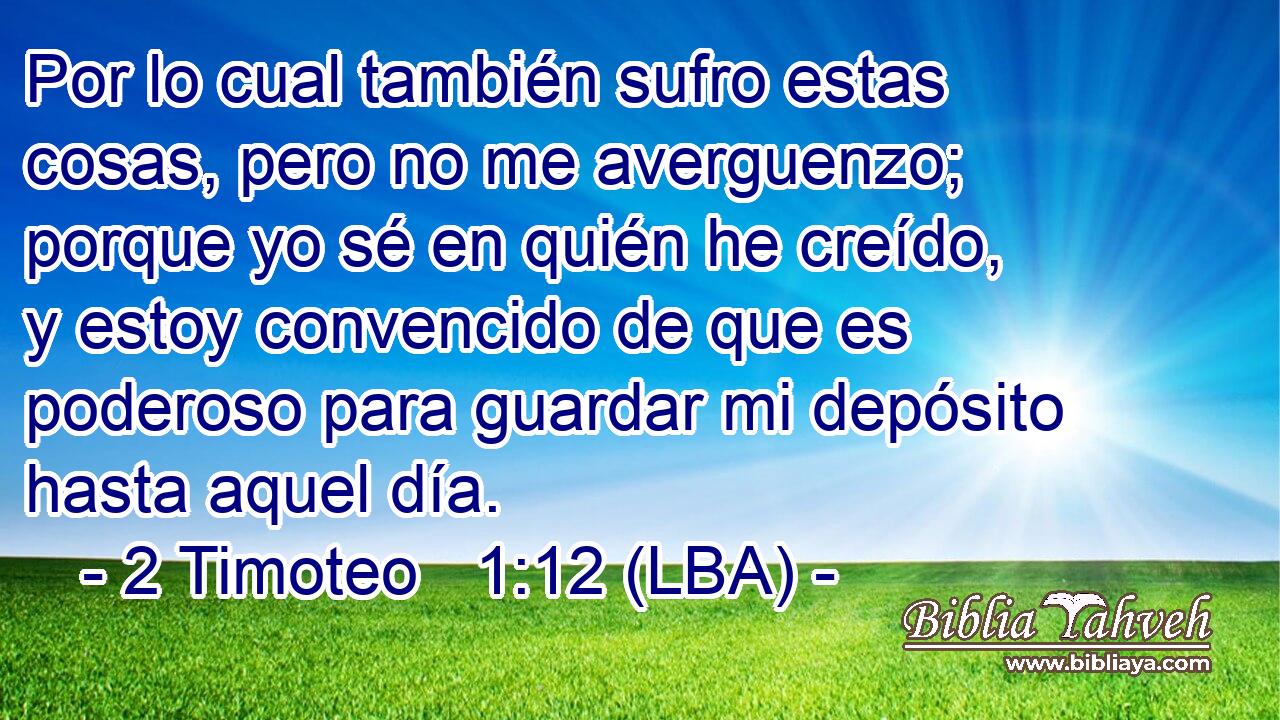Por lo cual también sufro estas cosas, pero no me averguenzo; porque yo sé en quién he creído, y estoy convencido de que es poderoso para guardar mi depósito hasta aquel día.