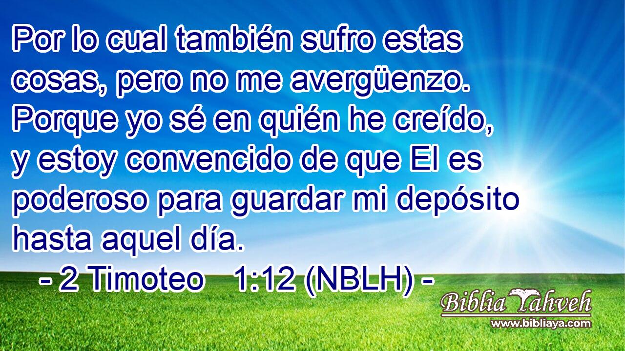  Por lo cual también sufro estas cosas, pero no me avergüenzo. Porque yo sé en quién he creído, y estoy convencido de que El es poderoso para guardar mi depósito hasta aquel día. 