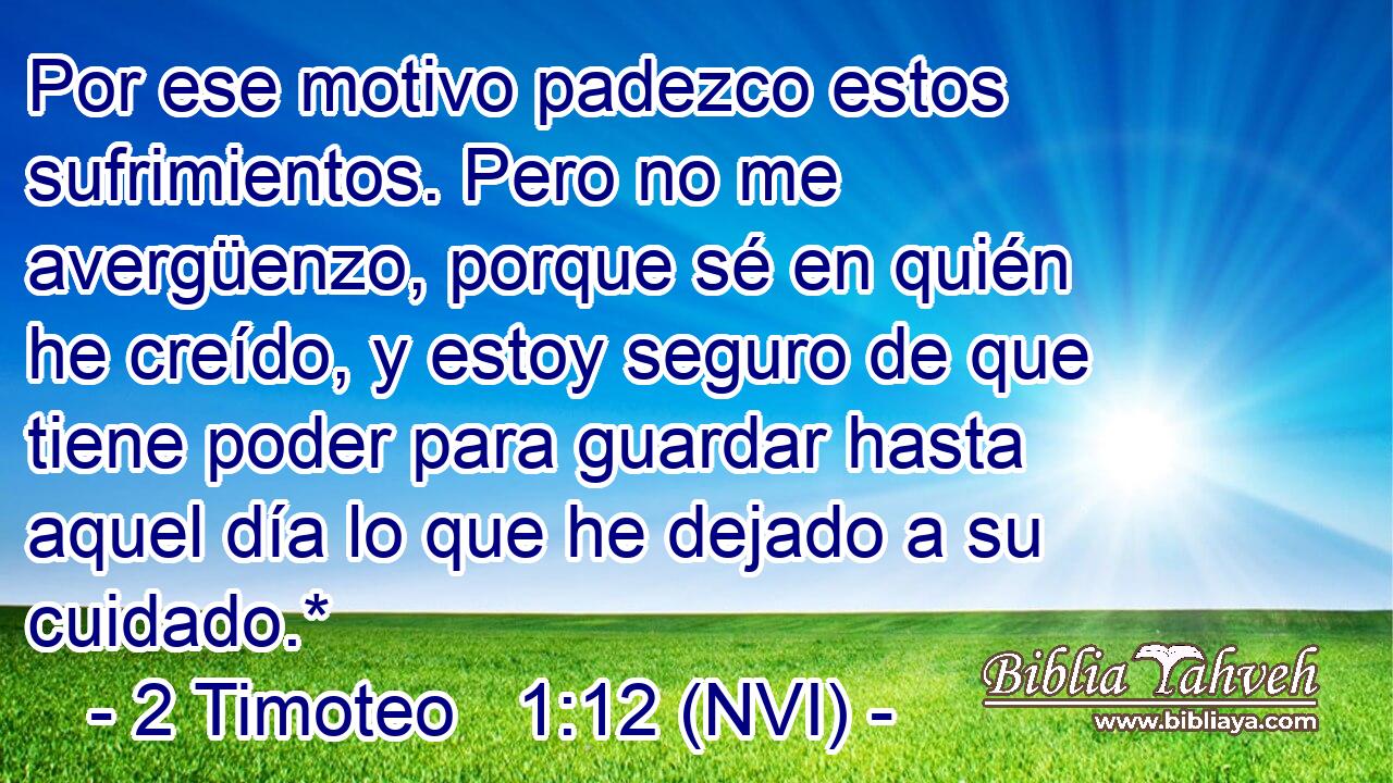  Por ese motivo padezco estos sufrimientos. Pero no me avergüenzo, porque sé en quién he creído, y estoy seguro de que tiene poder para guardar hasta aquel día lo que he dejado a su cuidado.* 