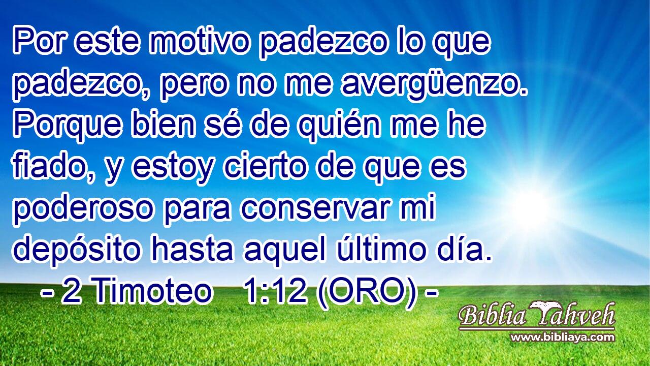  Por este motivo padezco lo que padezco, pero no me avergüenzo. Porque bien sé de quién me he fiado, y estoy cierto de que es poderoso para conservar mi depósito hasta aquel último día. 