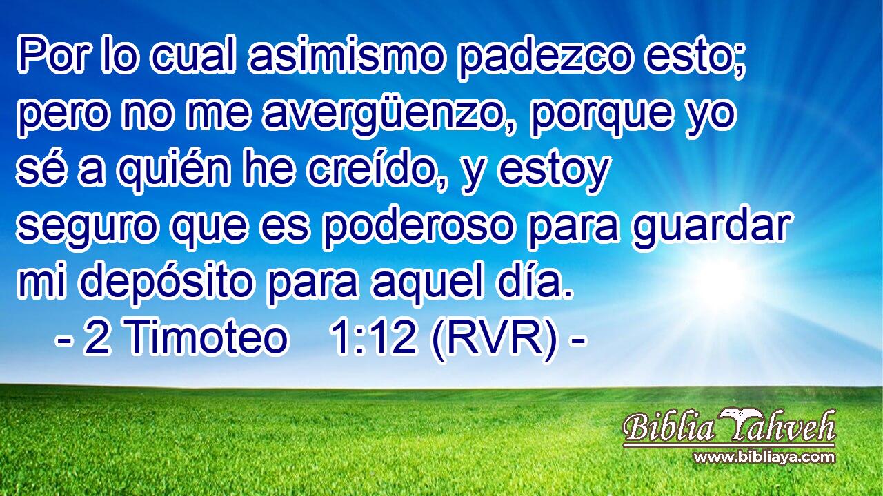 Por lo cual asimismo padezco esto; pero no me avergüenzo, porque yo sé a quién he creído, y estoy seguro que es poderoso para guardar mi depósito para aquel día.