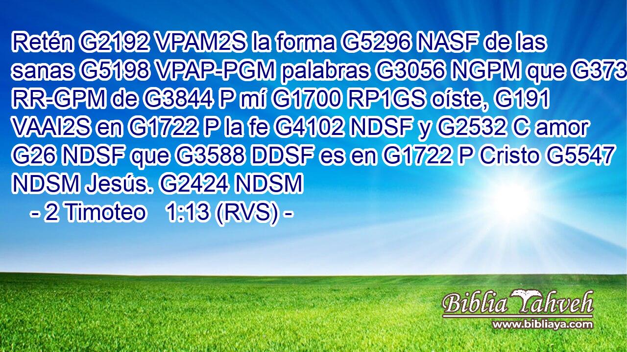 Retén G2192 VPAM2S la forma G5296 NASF de las sanas G5198 VPAP-PGM palabras G3056 NGPM que G3739 RR-GPM de G3844 P mí G1700 RP1GS oíste, G191 VAAI2S en G1722 P la fe G4102 NDSF y G2532 C amor G26 NDSF que G3588 DDSF es en G1722 P Cristo G5547 NDSM Jesús. G2424 NDSM 