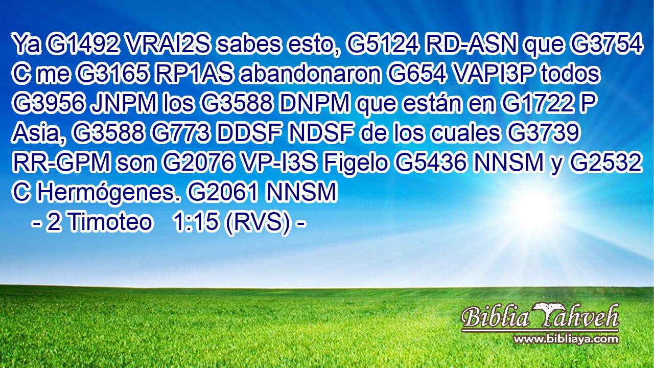 Ya G1492 VRAI2S sabes esto, G5124 RD-ASN que G3754 C me G3165 RP1AS abandonaron G654 VAPI3P todos G3956 JNPM los G3588 DNPM que están en G1722 P Asia, G3588 G773 DDSF NDSF de los cuales G3739 RR-GPM son G2076 VP-I3S Figelo G5436 NNSM y G2532 C Hermógenes. G2061 NNSM 