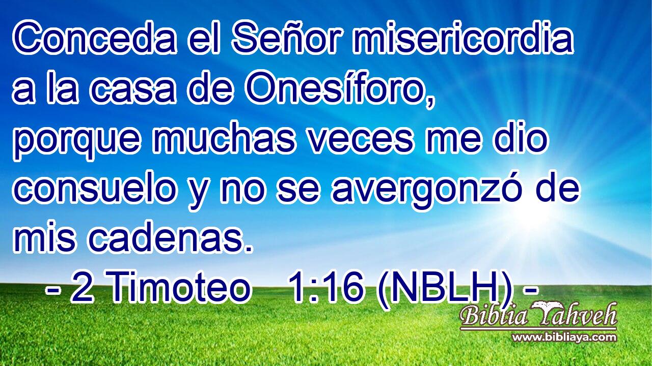  Conceda el Señor misericordia a la casa de Onesíforo, porque muchas veces me dio consuelo y no se avergonzó de mis cadenas. 