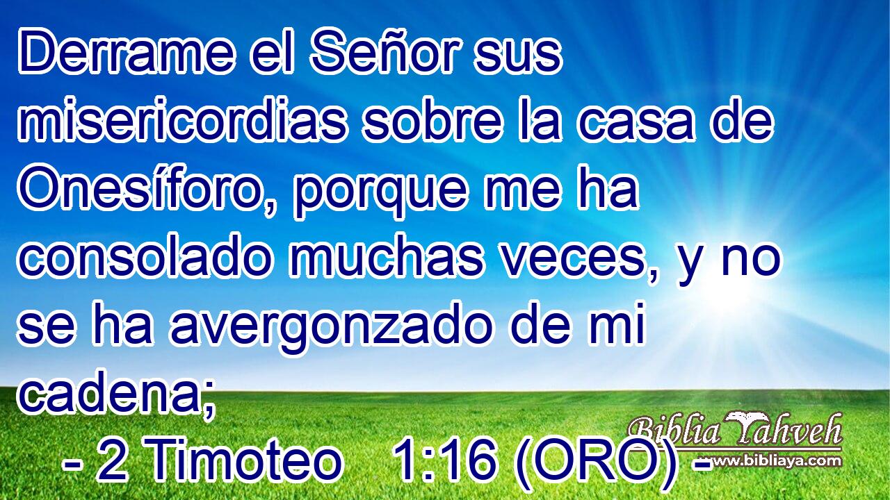  Derrame el Señor sus misericordias sobre la casa de Onesíforo, porque me ha consolado muchas veces, y no se ha avergonzado de mi cadena; 