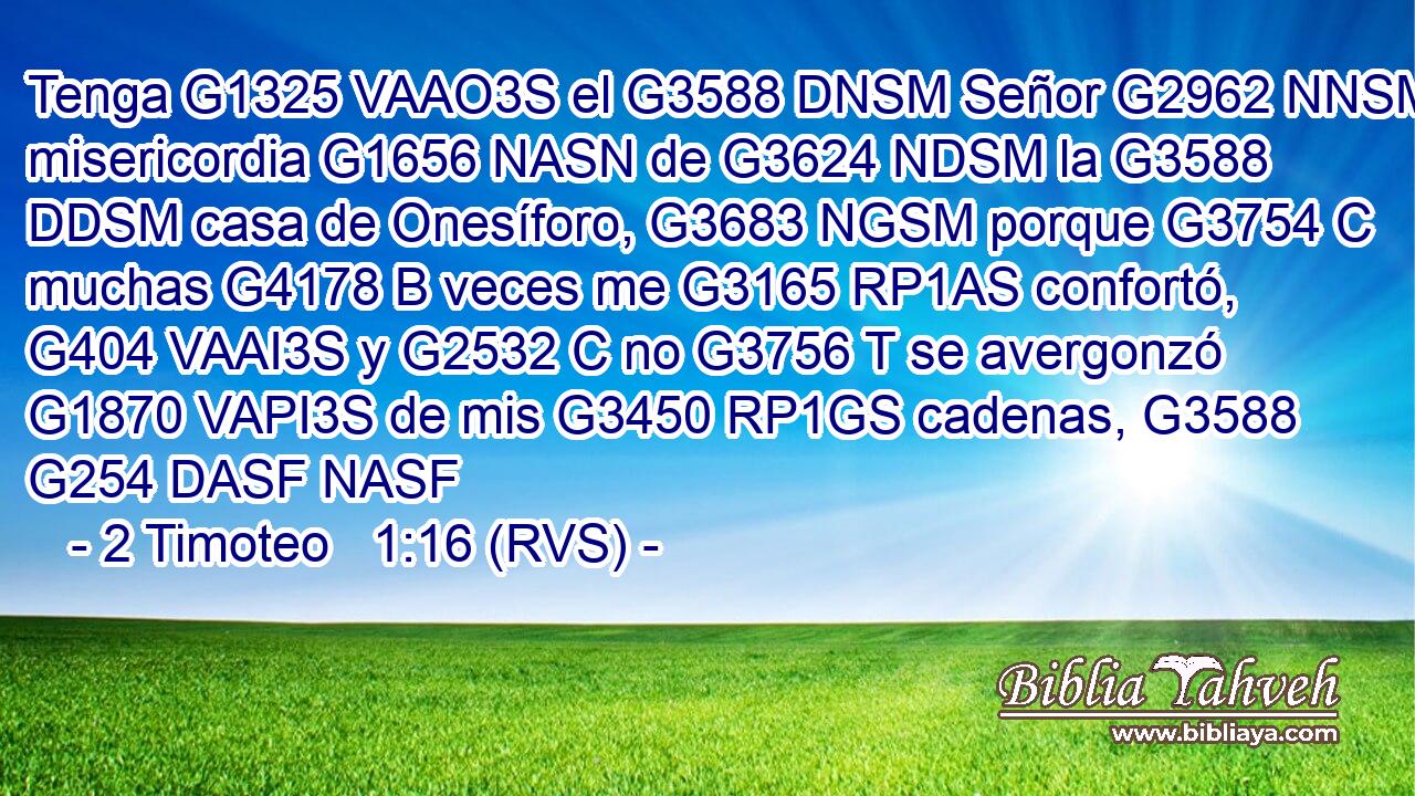 Tenga G1325 VAAO3S el G3588 DNSM Señor G2962 NNSM misericordia G1656 NASN de G3624 NDSM la G3588 DDSM casa de Onesíforo, G3683 NGSM porque G3754 C muchas G4178 B veces me G3165 RP1AS confortó, G404 VAAI3S y G2532 C no G3756 T se avergonzó G1870 VAPI3S de mis G3450 RP1GS cadenas, G3588 G254 DASF NASF 