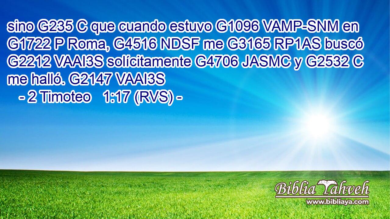 sino G235 C que cuando estuvo G1096 VAMP-SNM en G1722 P Roma, G4516 NDSF me G3165 RP1AS buscó G2212 VAAI3S solícitamente G4706 JASMC y G2532 C me halló. G2147 VAAI3S 