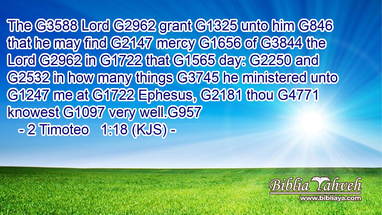 The G3588 Lord G2962 grant G1325 unto him G846 that he may find G2147 mercy G1656 of G3844 the Lord G2962 in G1722 that G1565 day: G2250 and G2532 in how many things G3745 he ministered unto G1247 me at G1722 Ephesus, G2181 thou G4771 knowest G1097 very well.G957