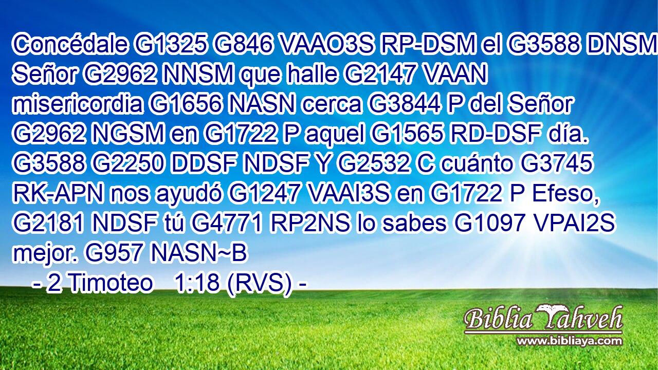 Concédale G1325 G846 VAAO3S RP-DSM el G3588 DNSM Señor G2962 NNSM que halle G2147 VAAN misericordia G1656 NASN cerca G3844 P del Señor G2962 NGSM en G1722 P aquel G1565 RD-DSF día. G3588 G2250 DDSF NDSF Y G2532 C cuánto G3745 RK-APN nos ayudó G1247 VAAI3S en G1722 P Efeso, G2181 NDSF tú G4771 RP2NS lo sabes G1097 VPAI2S mejor. G957 NASN~B 