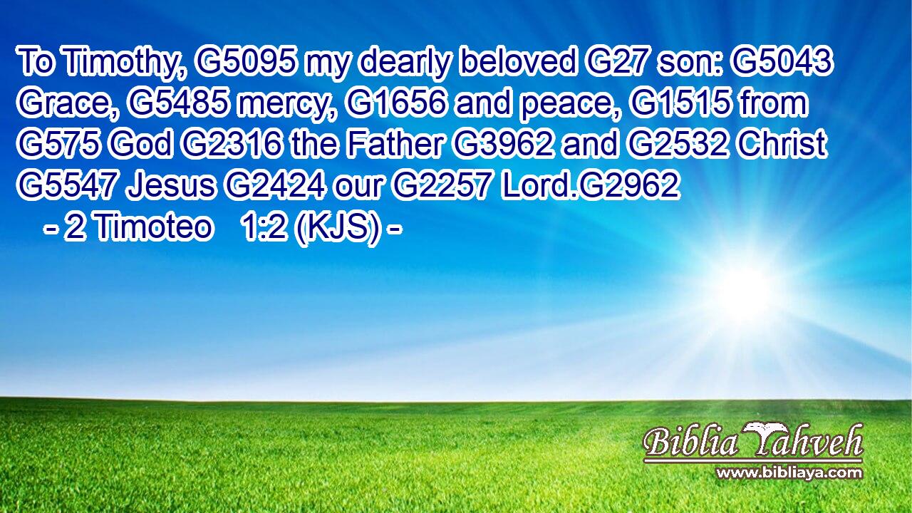 To Timothy, G5095 my dearly beloved G27 son: G5043 Grace, G5485 mercy, G1656 and peace, G1515 from G575 God G2316 the Father G3962 and G2532 Christ G5547 Jesus G2424 our G2257 Lord.G2962
