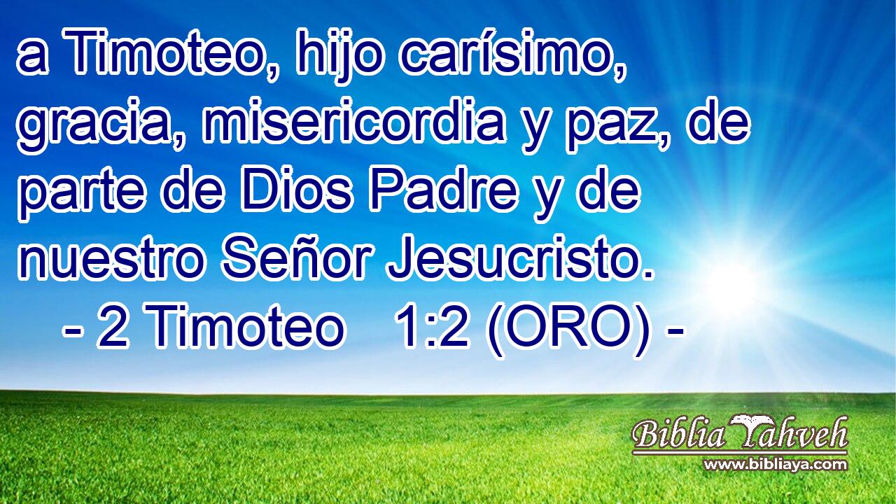  a Timoteo, hijo carísimo, gracia, misericordia y paz, de parte de Dios Padre y de nuestro Señor Jesucristo. 