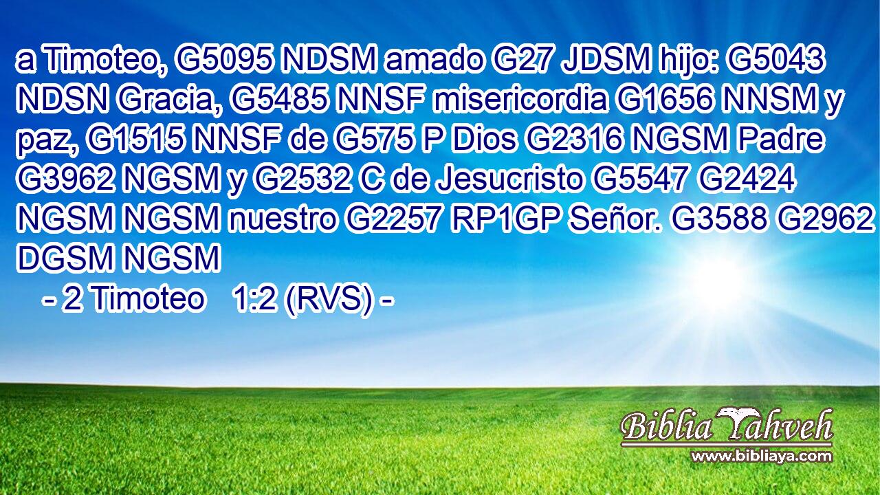 a Timoteo, G5095 NDSM amado G27 JDSM hijo: G5043 NDSN Gracia, G5485 NNSF misericordia G1656 NNSM y paz, G1515 NNSF de G575 P Dios G2316 NGSM Padre G3962 NGSM y G2532 C de Jesucristo G5547 G2424 NGSM NGSM nuestro G2257 RP1GP Señor. G3588 G2962 DGSM NGSM 