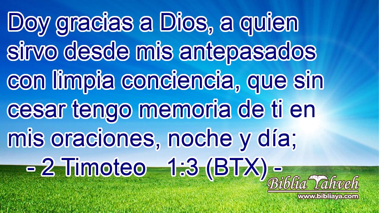 Doy gracias a Dios, a quien sirvo desde mis antepasados con limpia conciencia, que sin cesar tengo memoria de ti en mis oraciones, noche y día;
