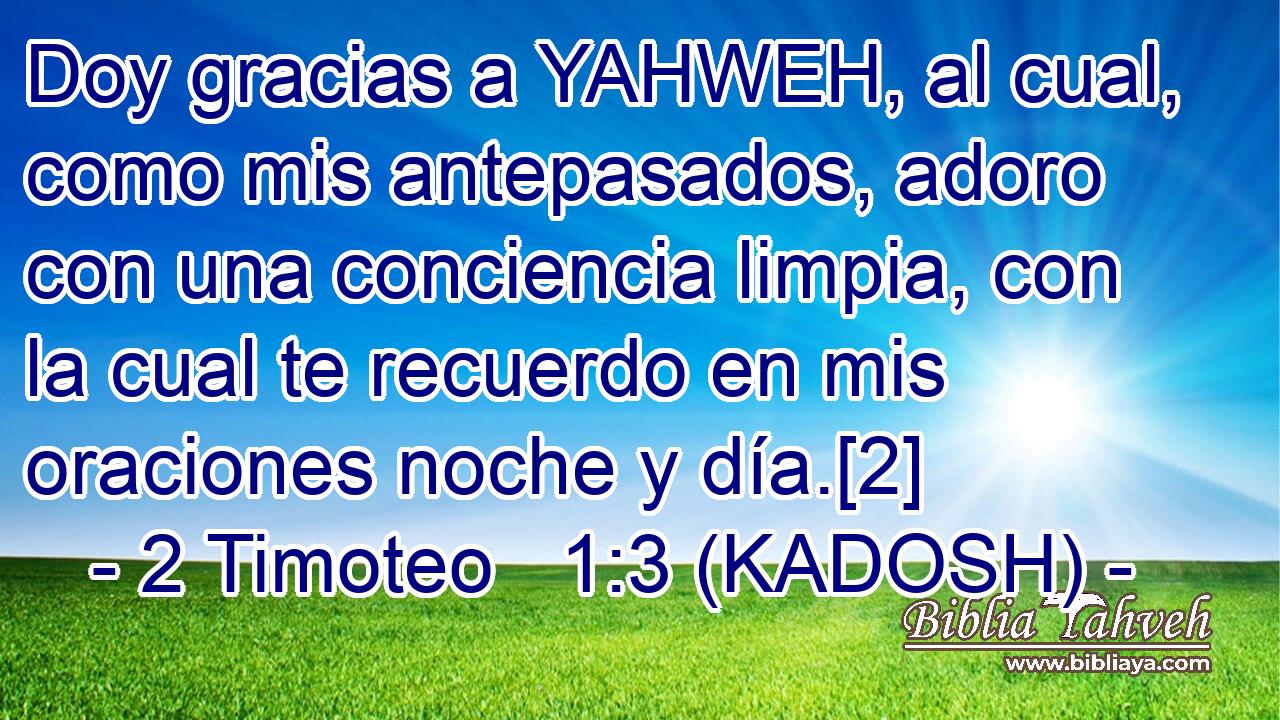  Doy gracias a YAHWEH, al cual, como mis antepasados, adoro con una conciencia limpia, con la cual te recuerdo en mis oraciones noche y día.[2] 