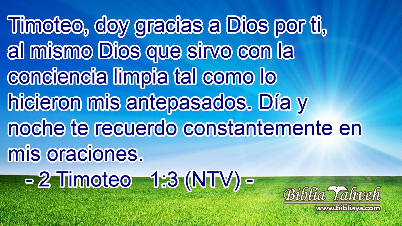Timoteo, doy gracias a Dios por ti, al mismo Dios que sirvo con la conciencia limpia tal como lo hicieron mis antepasados. Día y noche te recuerdo constantemente en mis oraciones.
