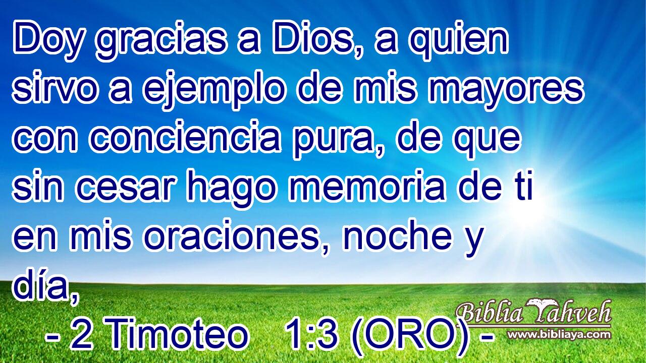  Doy gracias a Dios, a quien sirvo a ejemplo de mis mayores con conciencia pura, de que sin cesar hago memoria de ti en mis oraciones, noche y día, 