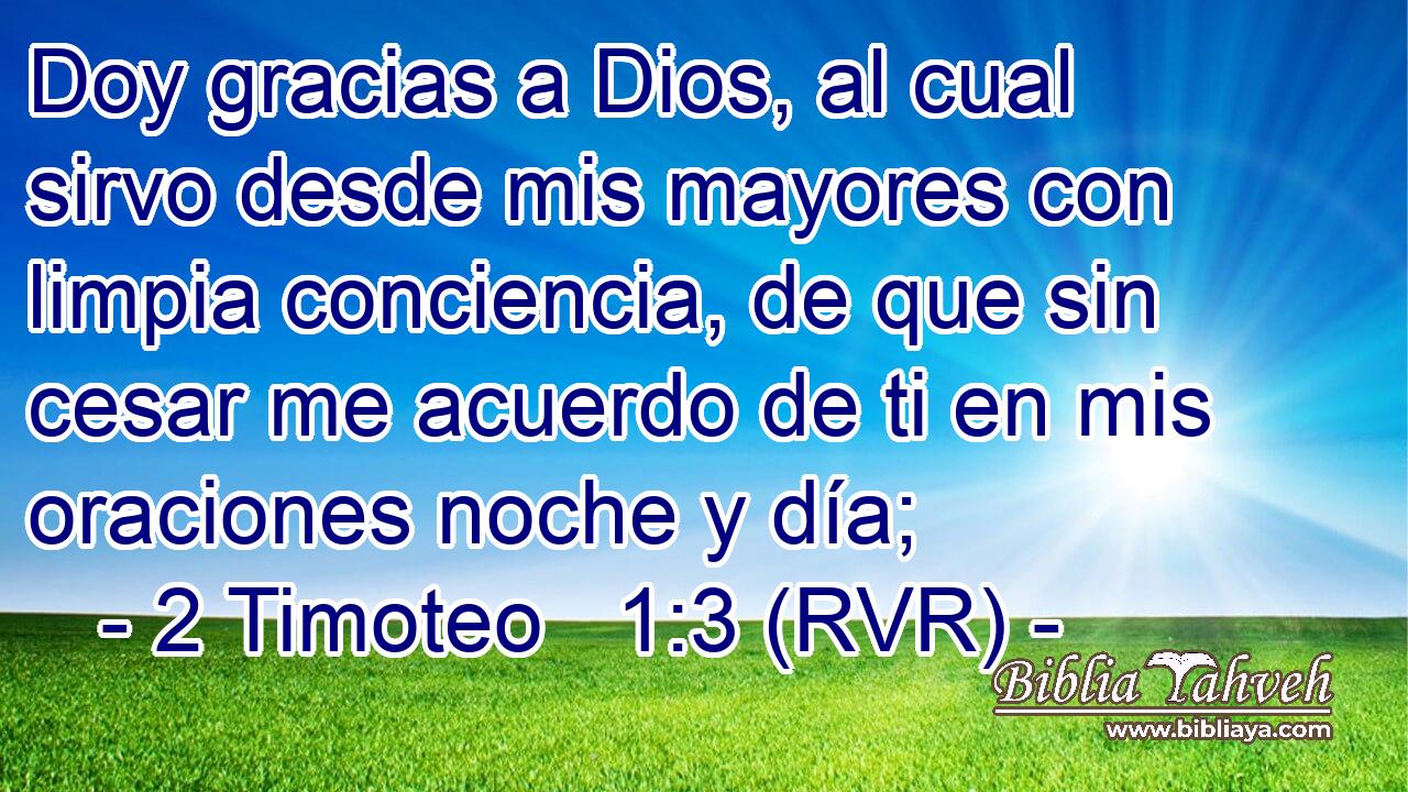 Doy gracias a Dios, al cual sirvo desde mis mayores con limpia conciencia, de que sin cesar me acuerdo de ti en mis oraciones noche y día;
