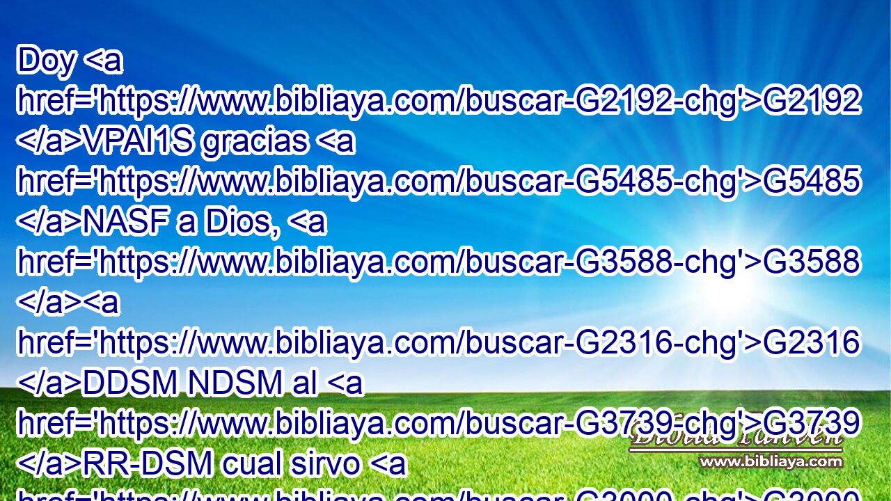 Doy G2192 VPAI1S gracias G5485 NASF a Dios, G3588 G2316 DDSM NDSM al G3739 RR-DSM cual sirvo G3000 VPAI1S desde G575 P mis mayores G4269 NGPM con G1722 P limpia G2513 JDSF conciencia, G4893 NDSF de que G5613 B sin cesar G88 JASF me acuerdo G2192 G3588 G3417 VPAI1S DASF NASF de G4012 P ti G4675 RP2GS en G1722 P mis G3450 RP1GS oraciones G3588 G1162 DDPF NDPF noche G3571 NGSF y G2532 C día; G2250 NGSF 