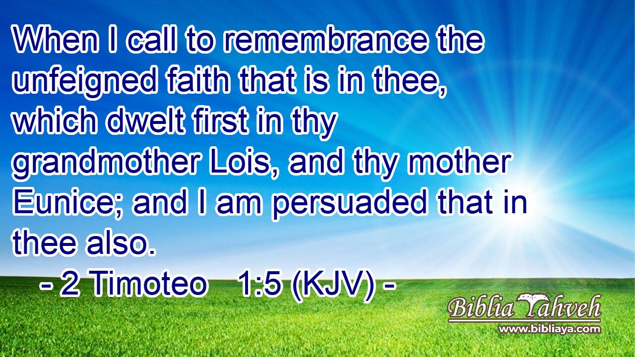 When I call to remembrance the unfeigned faith that is in thee, which dwelt first in thy grandmother Lois, and thy mother Eunice; and I am persuaded that in thee also.