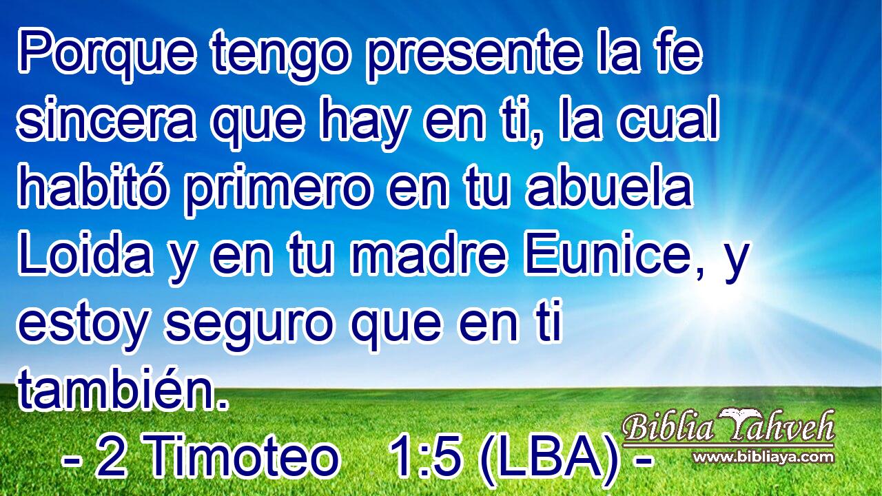 Porque tengo presente la fe sincera que hay en ti, la cual habitó primero en tu abuela Loida y en tu madre Eunice, y estoy seguro que en ti también.