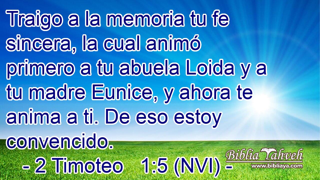  Traigo a la memoria tu fe sincera, la cual animó primero a tu abuela Loida y a tu madre Eunice, y ahora te anima a ti. De eso estoy convencido. 