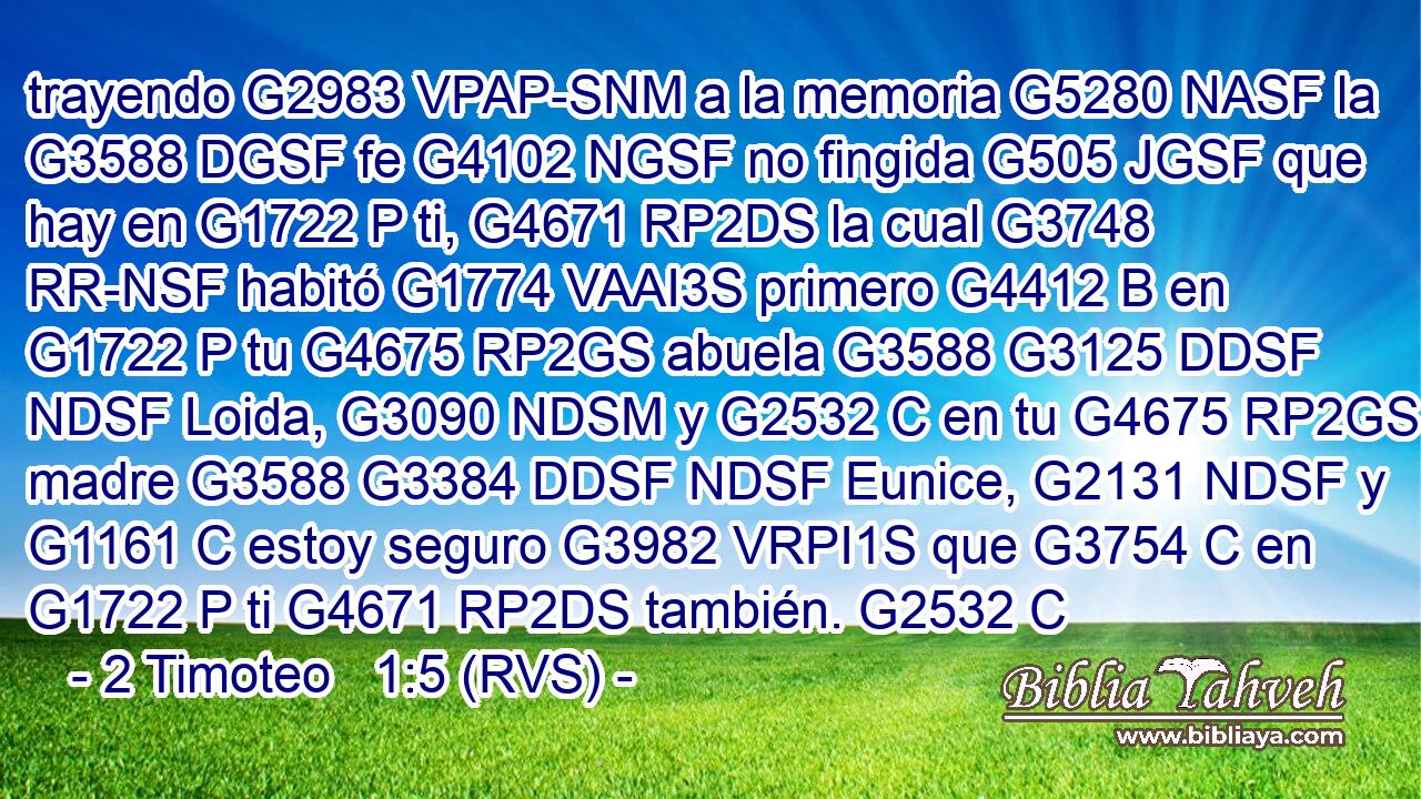 trayendo G2983 VPAP-SNM a la memoria G5280 NASF la G3588 DGSF fe G4102 NGSF no fingida G505 JGSF que hay en G1722 P ti, G4671 RP2DS la cual G3748 RR-NSF habitó G1774 VAAI3S primero G4412 B en G1722 P tu G4675 RP2GS abuela G3588 G3125 DDSF NDSF Loida, G3090 NDSM y G2532 C en tu G4675 RP2GS madre G3588 G3384 DDSF NDSF Eunice, G2131 NDSF y G1161 C estoy seguro G3982 VRPI1S que G3754 C en G1722 P ti G4671 RP2DS también. G2532 C 