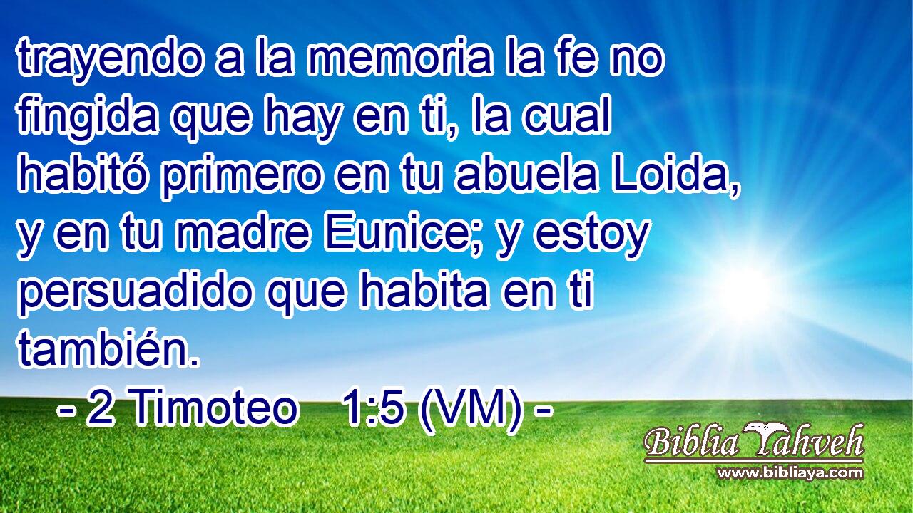  trayendo a la memoria la fe no fingida que hay en ti, la cual habitó primero en tu abuela Loida, y en tu madre Eunice; y estoy persuadido que habita en ti también. 