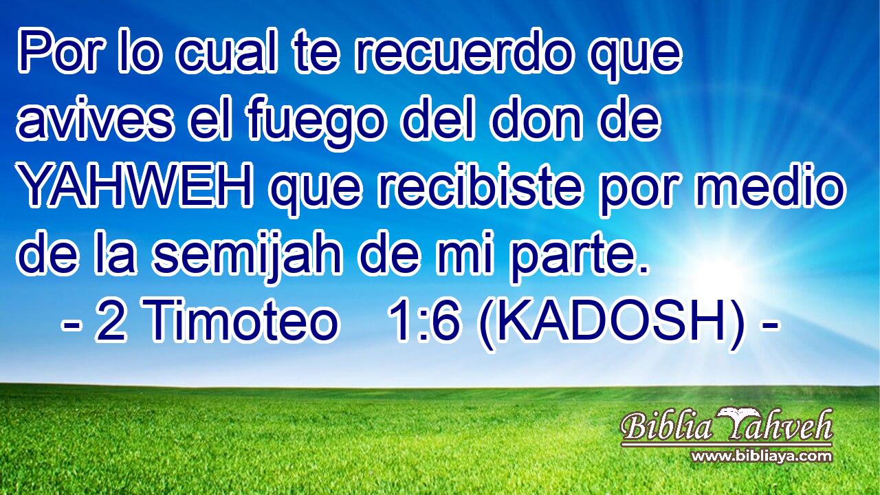  Por lo cual te recuerdo que avives el fuego del don de YAHWEH que recibiste por medio de la semijah de mi parte. 