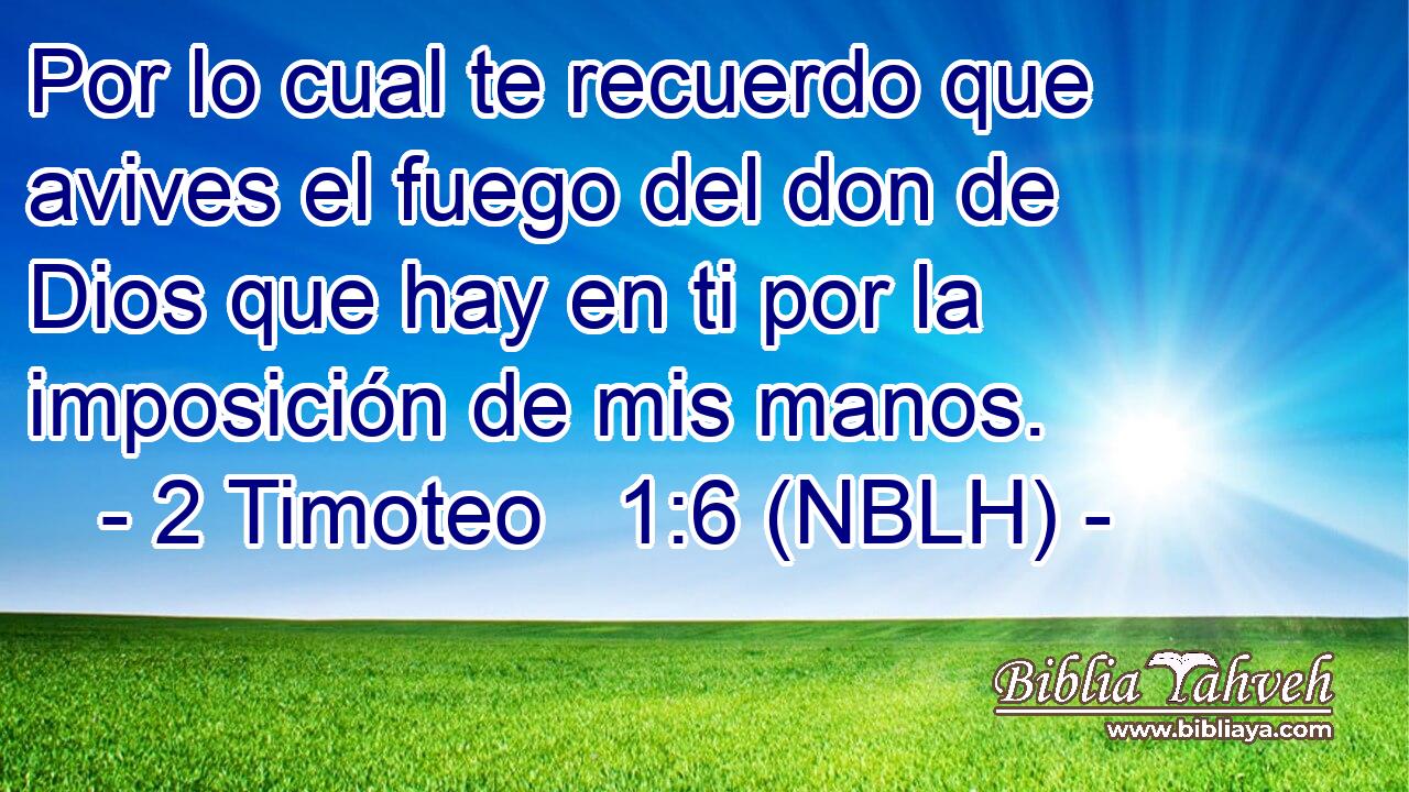  Por lo cual te recuerdo que avives el fuego del don de Dios que hay en ti por la imposición de mis manos. 