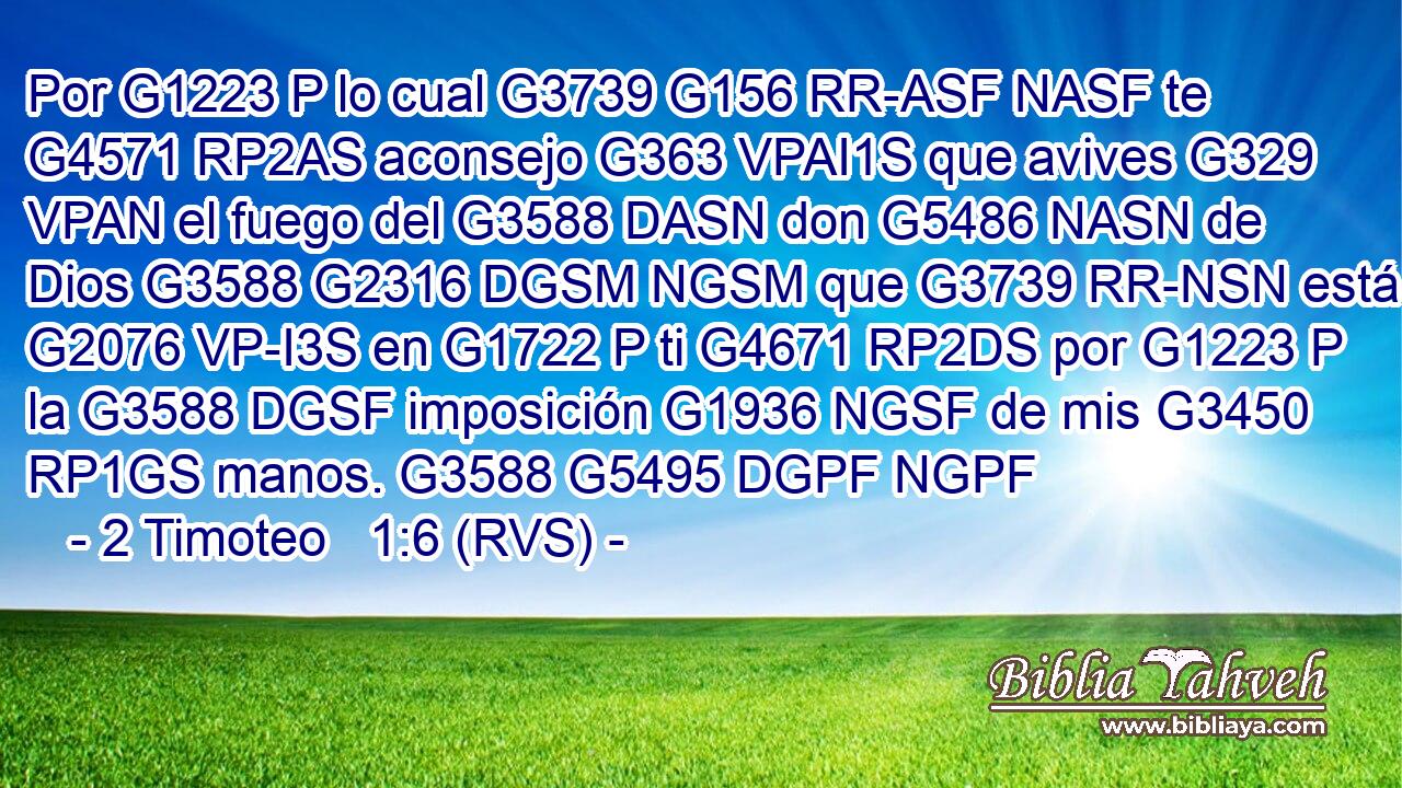 Por G1223 P lo cual G3739 G156 RR-ASF NASF te G4571 RP2AS aconsejo G363 VPAI1S que avives G329 VPAN el fuego del G3588 DASN don G5486 NASN de Dios G3588 G2316 DGSM NGSM que G3739 RR-NSN está G2076 VP-I3S en G1722 P ti G4671 RP2DS por G1223 P la G3588 DGSF imposición G1936 NGSF de mis G3450 RP1GS manos. G3588 G5495 DGPF NGPF 