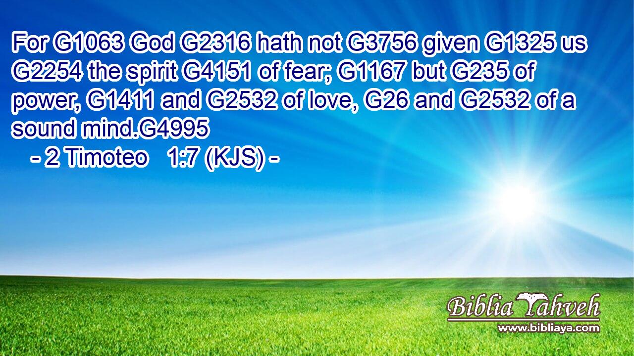 For G1063 God G2316 hath not G3756 given G1325 us G2254 the spirit G4151 of fear; G1167 but G235 of power, G1411 and G2532 of love, G26 and G2532 of a sound mind.G4995