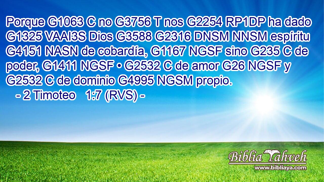 Porque G1063 C no G3756 T nos G2254 RP1DP ha dado G1325 VAAI3S Dios G3588 G2316 DNSM NNSM espíritu G4151 NASN de cobardía, G1167 NGSF sino G235 C de poder, G1411 NGSF • G2532 C de amor G26 NGSF y G2532 C de dominio G4995 NGSM propio. 