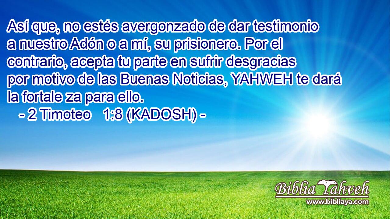  Así que, no estés avergonzado de dar testimonio a nuestro Adón o a mí, su prisionero. Por el contrario, acepta tu parte en sufrir desgracias por motivo de las Buenas Noticias, YAHWEH te dará la fortale za para ello. 