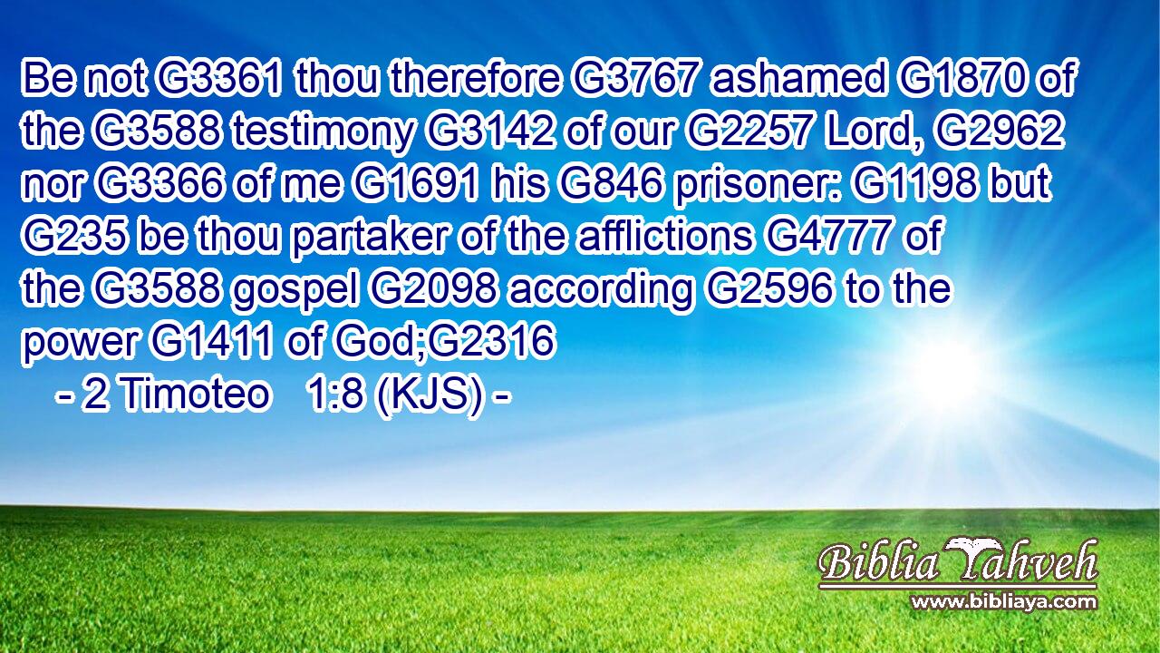Be not G3361 thou therefore G3767 ashamed G1870 of the G3588 testimony G3142 of our G2257 Lord, G2962 nor G3366 of me G1691 his G846 prisoner: G1198 but G235 be thou partaker of the afflictions G4777 of the G3588 gospel G2098 according G2596 to the power G1411 of God;G2316