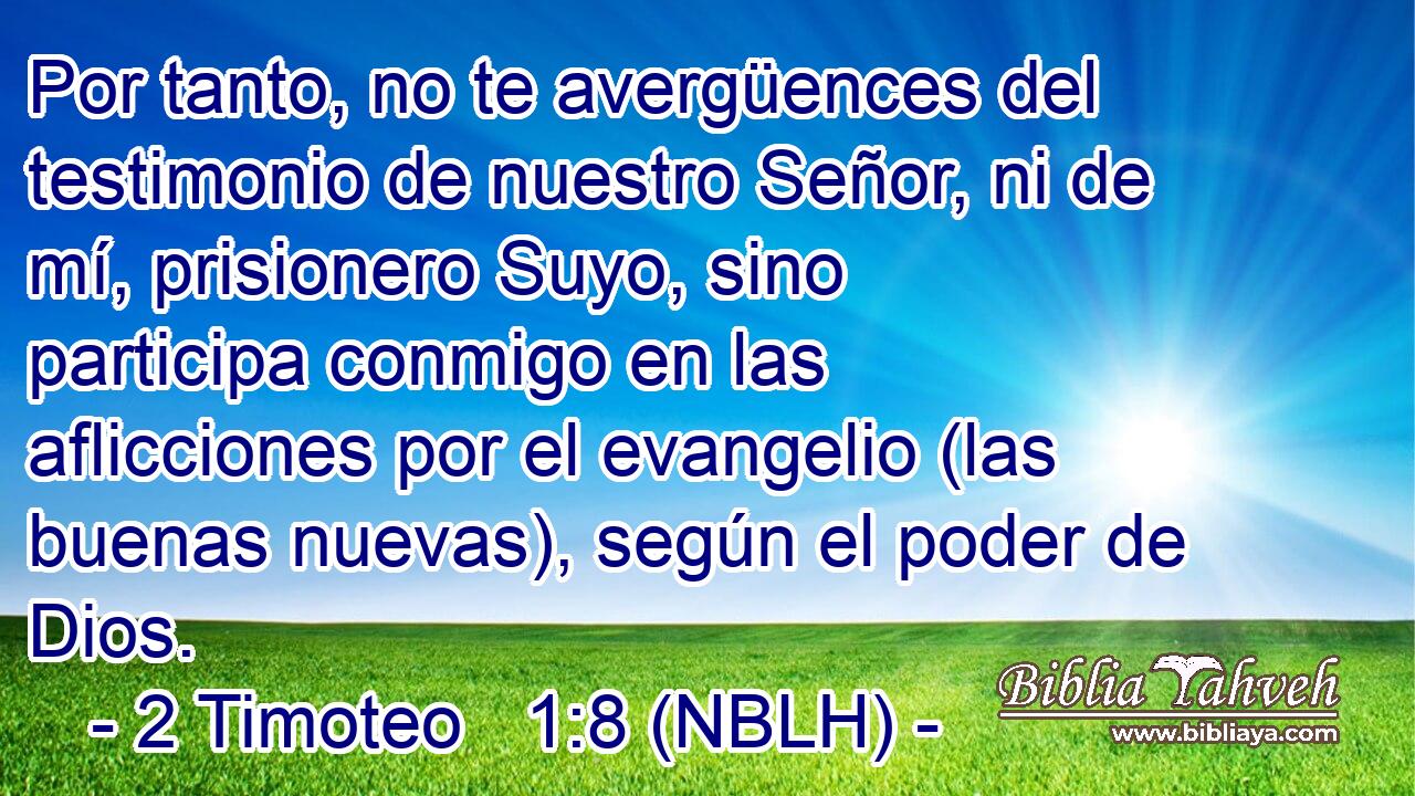  Por tanto, no te avergüences del testimonio de nuestro Señor, ni de mí, prisionero Suyo, sino participa conmigo en las aflicciones por el evangelio (las buenas nuevas), según el poder de Dios. 