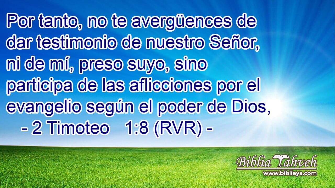 Por tanto, no te avergüences de dar testimonio de nuestro Señor, ni de mí, preso suyo, sino participa de las aflicciones por el evangelio según el poder de Dios,