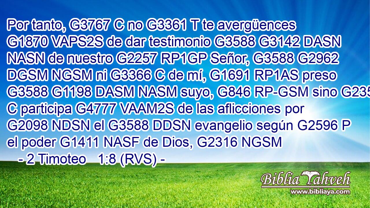 Por tanto, G3767 C no G3361 T te avergüences G1870 VAPS2S de dar testimonio G3588 G3142 DASN NASN de nuestro G2257 RP1GP Señor, G3588 G2962 DGSM NGSM ni G3366 C de mí, G1691 RP1AS preso G3588 G1198 DASM NASM suyo, G846 RP-GSM sino G235 C participa G4777 VAAM2S de las aflicciones por G2098 NDSN el G3588 DDSN evangelio según G2596 P el poder G1411 NASF de Dios, G2316 NGSM 