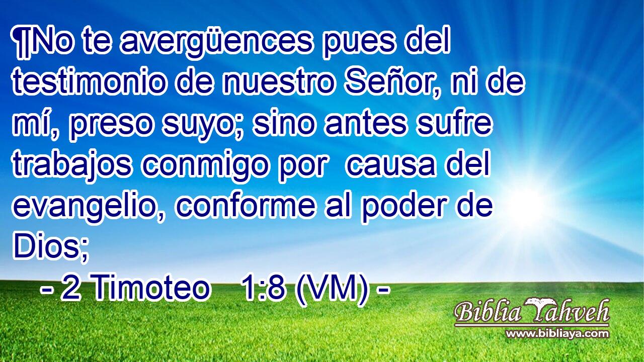  ¶No te avergüences pues del testimonio de nuestro Señor, ni de mí, preso suyo; sino antes sufre trabajos conmigo por  causa del evangelio, conforme al poder de Dios; 