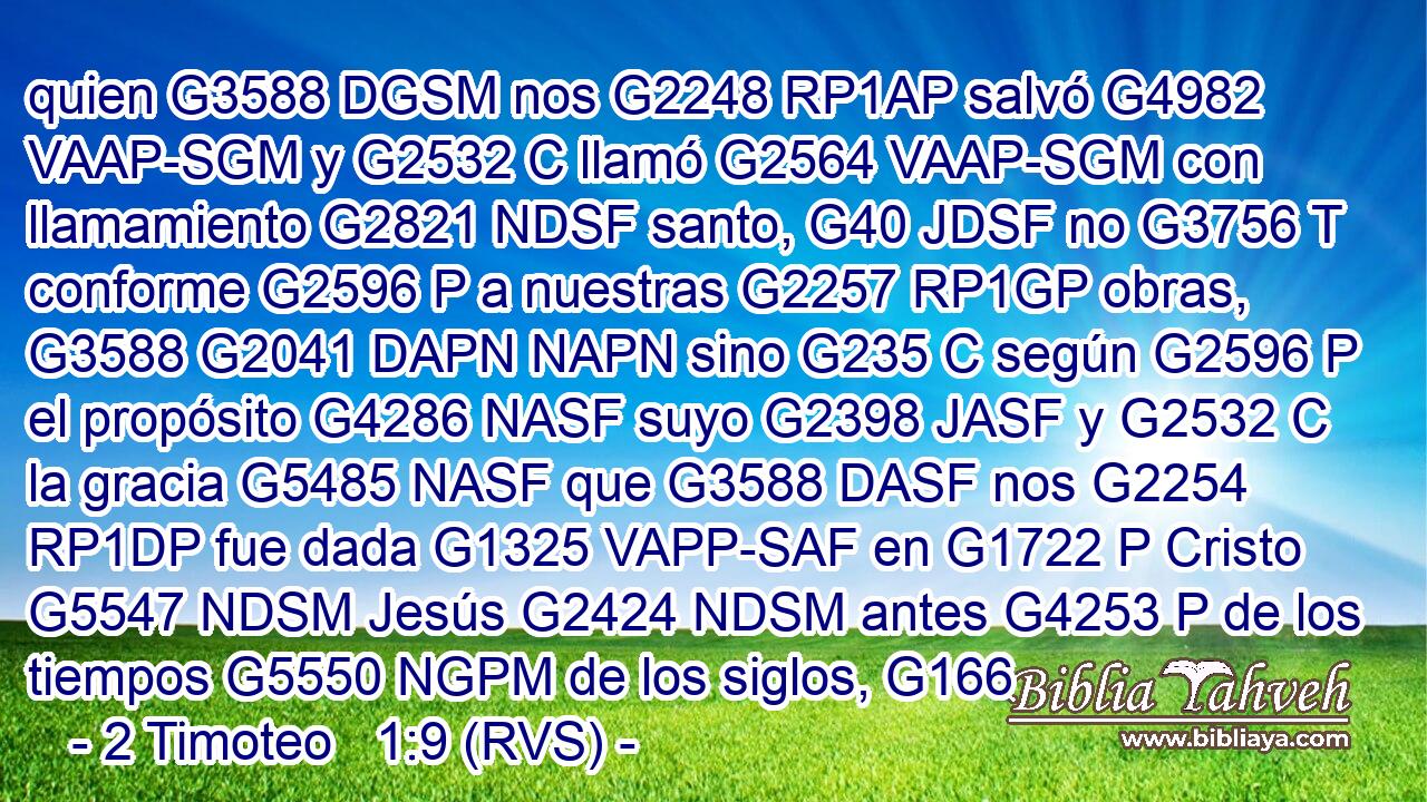 quien G3588 DGSM nos G2248 RP1AP salvó G4982 VAAP-SGM y G2532 C llamó G2564 VAAP-SGM con llamamiento G2821 NDSF santo, G40 JDSF no G3756 T conforme G2596 P a nuestras G2257 RP1GP obras, G3588 G2041 DAPN NAPN sino G235 C según G2596 P el propósito G4286 NASF suyo G2398 JASF y G2532 C la gracia G5485 NASF que G3588 DASF nos G2254 RP1DP fue dada G1325 VAPP-SAF en G1722 P Cristo G5547 NDSM Jesús G2424 NDSM antes G4253 P de los tiempos G5550 NGPM de los siglos, G166 