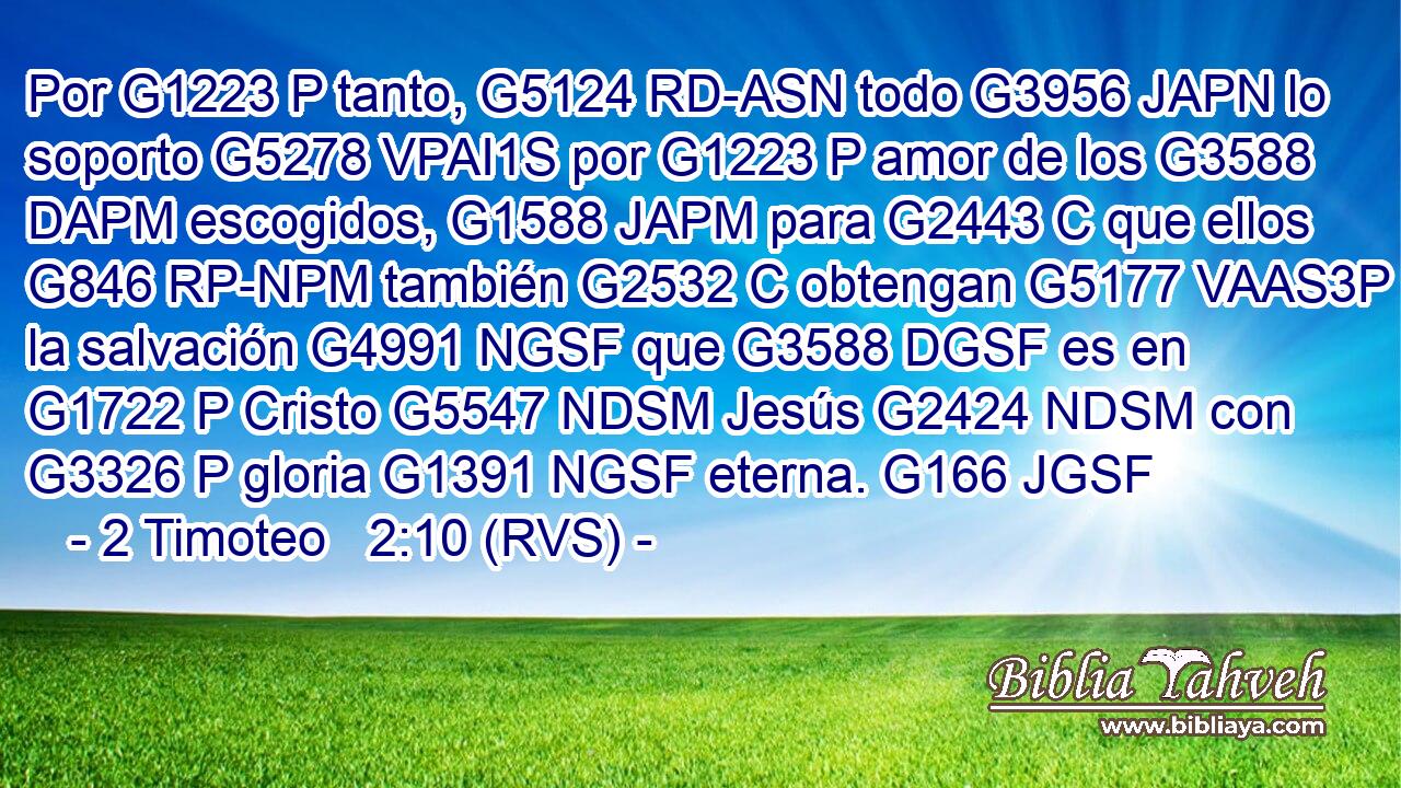 Por G1223 P tanto, G5124 RD-ASN todo G3956 JAPN lo soporto G5278 VPAI1S por G1223 P amor de los G3588 DAPM escogidos, G1588 JAPM para G2443 C que ellos G846 RP-NPM también G2532 C obtengan G5177 VAAS3P la salvación G4991 NGSF que G3588 DGSF es en G1722 P Cristo G5547 NDSM Jesús G2424 NDSM con G3326 P gloria G1391 NGSF eterna. G166 JGSF 