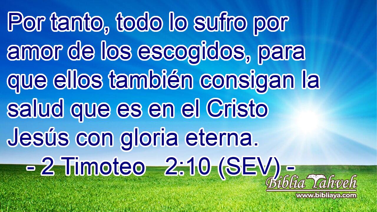 Por tanto, todo lo sufro por amor de los escogidos, para que ellos también consigan la salud que es en el Cristo Jesús con gloria eterna.