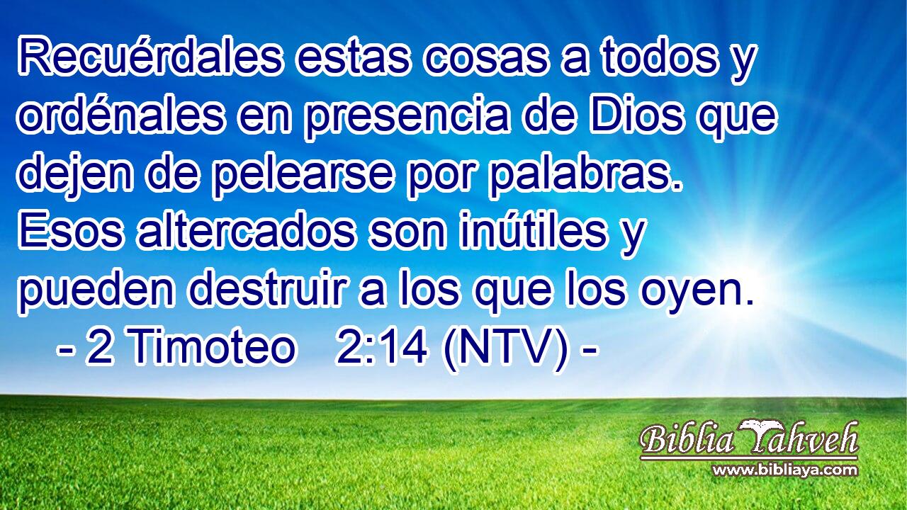Recuérdales estas cosas a todos y ordénales en presencia de Dios que dejen de pelearse por palabras. Esos altercados son inútiles y pueden destruir a los que los oyen.