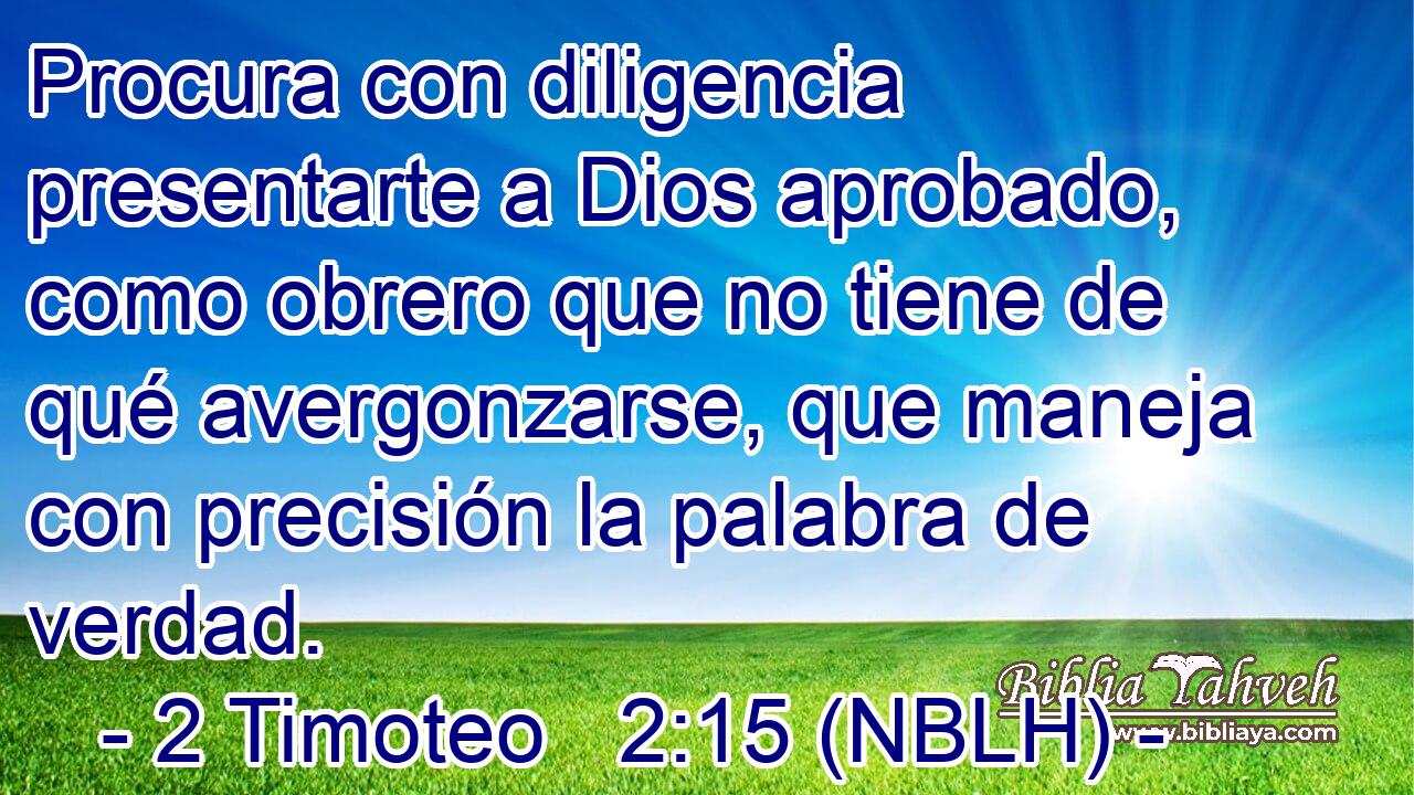  Procura con diligencia presentarte a Dios aprobado, como obrero que no tiene de qué avergonzarse, que maneja con precisión la palabra de verdad. 