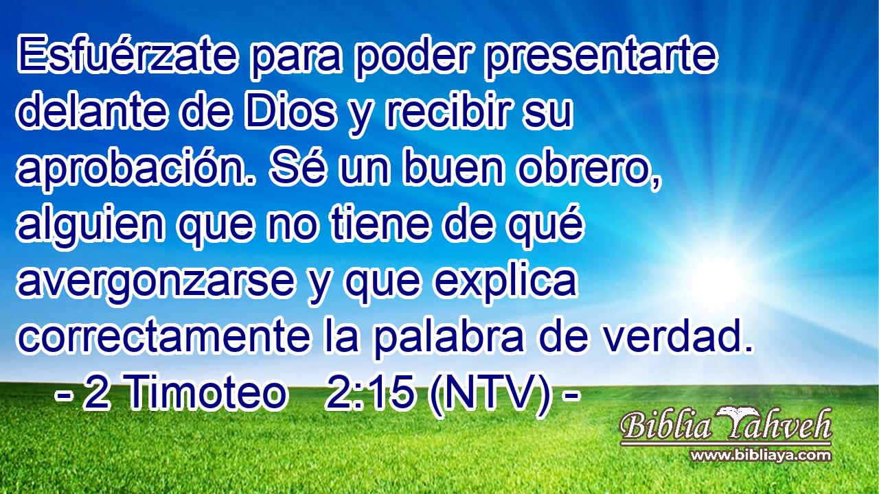 Esfuérzate para poder presentarte delante de Dios y recibir su aprobación. Sé un buen obrero, alguien que no tiene de qué avergonzarse y que explica correctamente la palabra de verdad.
