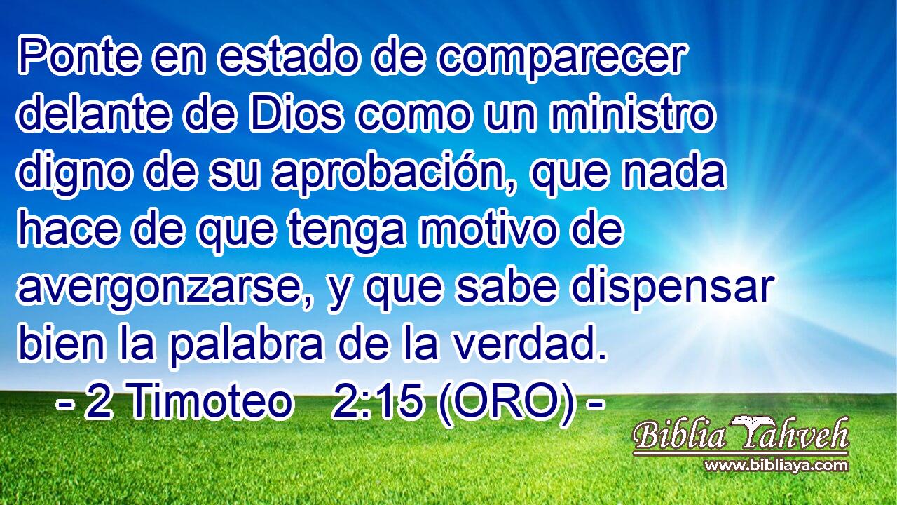  Ponte en estado de comparecer delante de Dios como un ministro digno de su aprobación, que nada hace de que tenga motivo de avergonzarse, y que sabe dispensar bien la palabra de la verdad. 