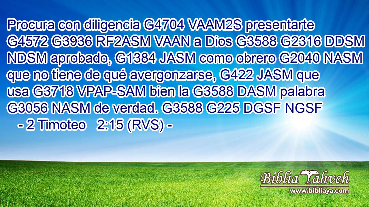 Procura con diligencia G4704 VAAM2S presentarte G4572 G3936 RF2ASM VAAN a Dios G3588 G2316 DDSM NDSM aprobado, G1384 JASM como obrero G2040 NASM que no tiene de qué avergonzarse, G422 JASM que usa G3718 VPAP-SAM bien la G3588 DASM palabra G3056 NASM de verdad. G3588 G225 DGSF NGSF 